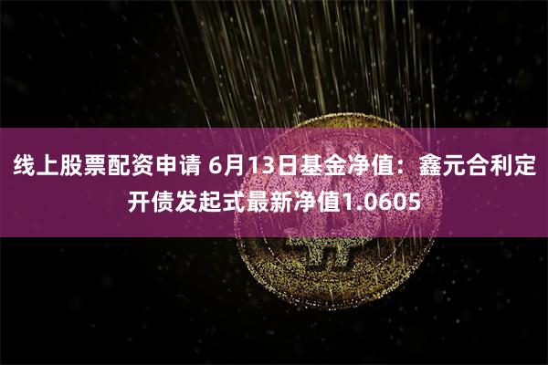 线上股票配资申请 6月13日基金净值：鑫元合利定开债发起式最新净值1.0605