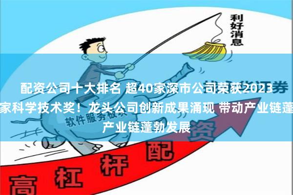 配资公司十大排名 超40家深市公司荣获2023年度国家科学技术奖！龙头公司创新成果涌现 带动产业链蓬勃发展