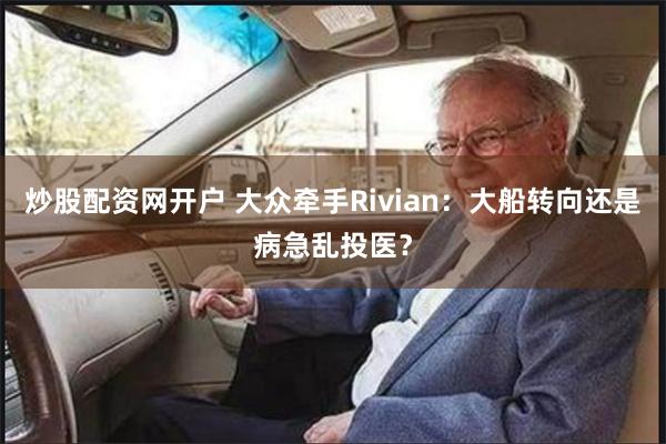 炒股配资网开户 大众牵手Rivian：大船转向还是病急乱投医？