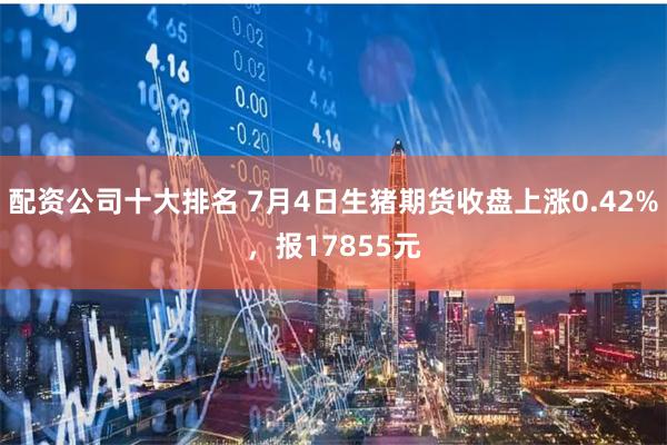 配资公司十大排名 7月4日生猪期货收盘上涨0.42%，报17855元