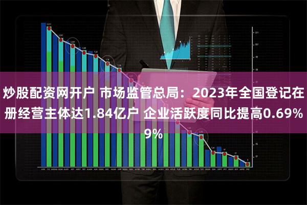 炒股配资网开户 市场监管总局：2023年全国登记在册经营主体达1.84亿户 企业活跃度同比提高0.69%