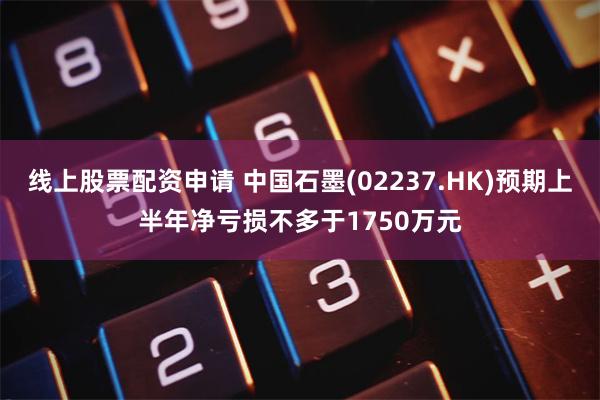 线上股票配资申请 中国石墨(02237.HK)预期上半年净亏损不多于1750万元