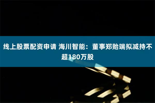 线上股票配资申请 海川智能：董事郑贻端拟减持不超180万股