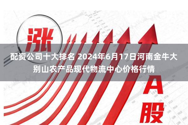 配资公司十大排名 2024年6月17日河南金牛大别山农产品现代物流中心价格行情