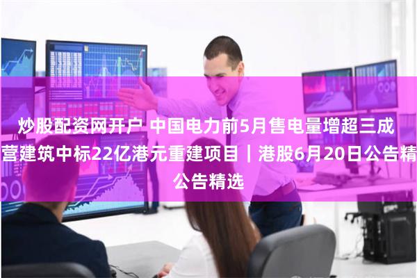 炒股配资网开户 中国电力前5月售电量增超三成 华营建筑中标22亿港元重建项目｜港股6月20日公告精选